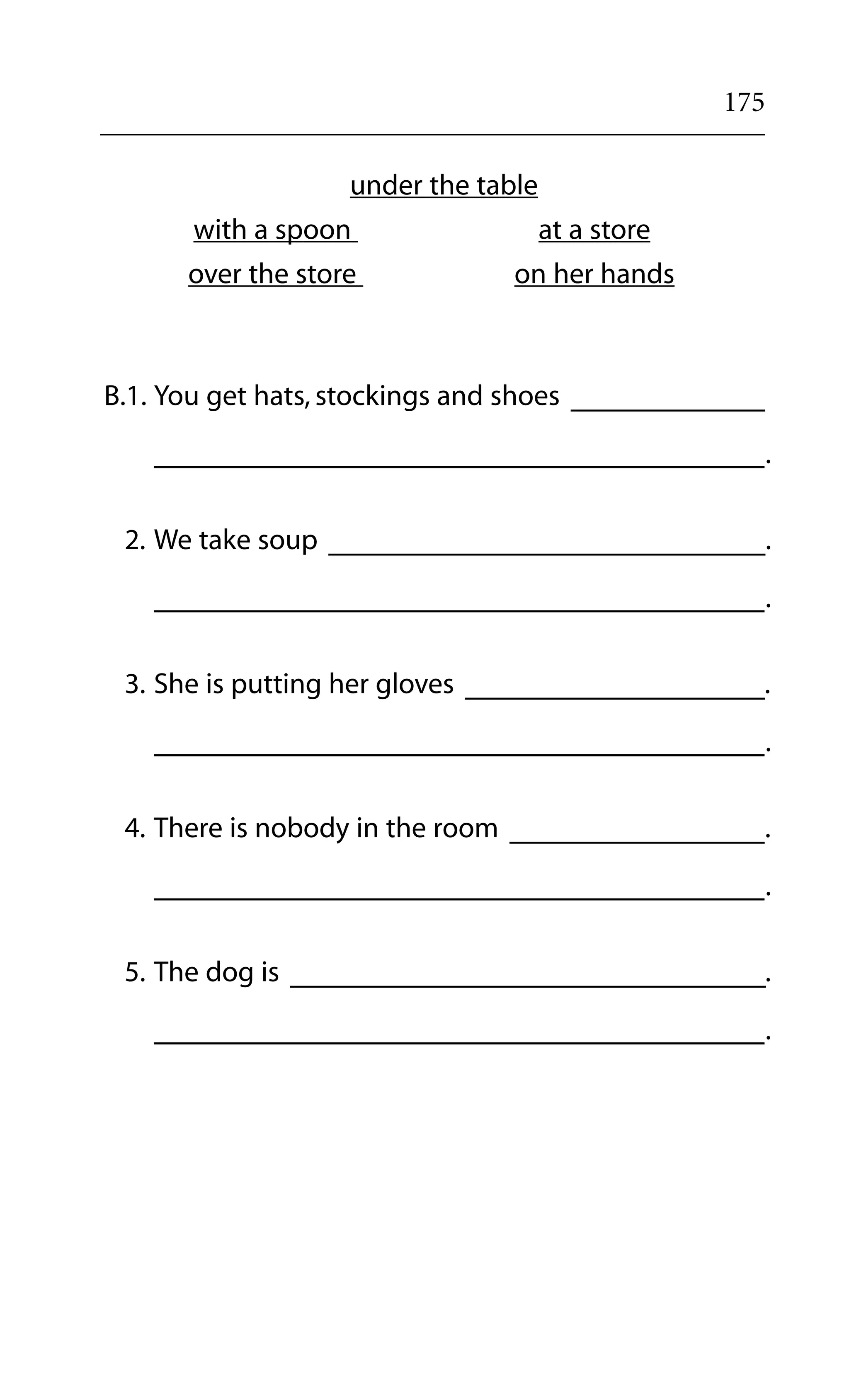 175
under the table
with a spoon at a store
over the store on her hands
B.1. You get hats, stockings and shoes
.
2. We take soup .
.
3. She is putting her gloves .
.
4. There is nobody in the room .
.
5. The dog is .
.
 