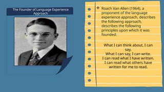 The Founder of Language Experience
Approach
 Roach Van Allen (1964), a
proponent of the language
experience approach, describes
the following approach,
describes the following
principles upon which it was
founded:
What I can think about, I can
say.
What I can say, I can write.
I can read what I have written.
I can read what others have
written for me to read.
 