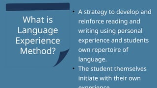 What is
Language
Experience
Method?
• A strategy to develop and
reinforce reading and
writing using personal
experience and students
own repertoire of
language.
• The student themselves
initiate with their own
 