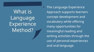 What is
Language
Experience
Method?
• The Language Experience
Approach supports learners
concept development and
vocabulary while offering
many opportunities for
meaningful reading and
writing activities through the
use of personal experiences
and oral language.
 