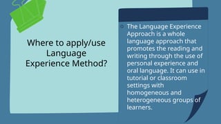 Where to apply/use
Language
Experience Method?
o The Language Experience
Approach is a whole
language approach that
promotes the reading and
writing through the use of
personal experience and
oral language. It can use in
tutorial or classroom
settings with
homogeneous and
heterogeneous groups of
learners.
 