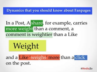 Dynamics  that  you  should  know  about  Fanpages	




                          Time  Decay	
Refers  to  post  timeliness.  Like  any  
piece  of  news,  the  older  it  becomes,  the  
less  relevant  and  important  it  is,  thus  
less  likely  to  appear  in  newsfeeds.	
 