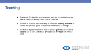 Teaching
 Teachers in Scotland felt as prepared for teaching in a multicultural and
diverse classroom as their peers in other countries
 Students in Scotland were less likely to undertake learning activities at
school that promote global competence than the OECD average
 Teachers in Scotland were less likely to include global issues in their
lessons and to have undertaken professional development in these
areas
 