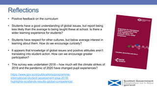 https://www.gov.scot/publications/programme-
international-student-assessment-pisa-2018-
highlights-scotlands-results-global-competence/
• Positive feedback on the curriculum
• Students have a good understanding of global issues, but report being
less likely than the average to being taught these at school. Is there a
wider learning experience for students?
• Students have respect for other cultures, but below average interest in
learning about them. How do we encourage curiosity?
• It appears that knowledge of global issues and positive attitudes aren’t
translating into student action. How can we encourage greater
participation?
• This survey was undertaken 2018 – how much will the climate strikes of
2019 and the pandemic of 2020 have changed pupil experiences?
Reflections
 