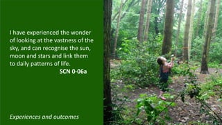 I have experienced the wonder
of looking at the vastness of the
sky, and can recognise the sun,
moon and stars and link them
to daily patterns of life.
SCN 0-06a
Experiences and outcomes
 