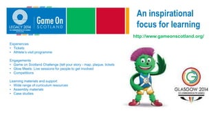 An inspirational
focus for learning
http://www.gameonscotland.org/
Experiences
• Tickets
• Athlete’s visit programme
Engagements
• Game on Scotland Challenge (tell your story - map, plaque, tickets)
• Glow Meets: Live sessions for people to get involved
• Competitions
Learning materials and support
• Wide range of curriculum resources
• Assembly materials
• Case studies
 