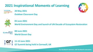2021 Inspirational Moments of Learning
For Scotland's learners, with Scotland's educators
20 May 2021
Outdoor Classroom Day
05 June 2021
World Environment Day and launch of UN Decade of Ecosystem Restoration
08 June 2021
World Ocean Day
11-13 June 2021
G7 Summit being held in Cornwall, UK
 