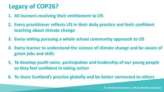Legacy of COP26?
1. All learners receiving their entitlement to LfS
2. Every practitioner reflects LfS in their daily practice and feels confident
teaching about climate change
3. Every setting pursuing a whole school community approach to LfS
4. Every learner to understand the science of climate change and be aware of
green jobs and skills
5. To develop youth voice, participation and leadership of our young people
so they feel confident in taking action
6. To share Scotland’s practice globally and be better connected to others
For Scotland's learners, with Scotland's educators
 