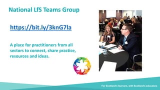 National LfS Teams Group
https://bit.ly/3knG7la
For Scotland's learners, with Scotland's educators
A place for practitioners from all
sectors to connect, share practice,
resources and ideas.
 