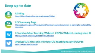 Keep up to date
For Scotland's learners, with Scotland's educators
LfS Blog
https://blogs.glowscotland.org.uk/glowblogs/lfsblog/
LfS Summary Page
https://education.gov.scot/improvement/learning-resources/a-summary-of-learning-for-sustainability-
resources/
LfS and outdoor learning Wakelet. COP26 Wakelet coming soon 
https://wakelet.com/wake/dx8-511rFvLFU03clV9eh
@EdScotLfS #ThisisLfS #TimeforLfS #GettingReadyforCOP26
https://twitter.com/EdScotLfS
For Scotland's learners, with Scotland's educators
 