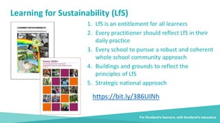 Learning for Sustainability (LfS)
1. LfS is an entitlement for all learners
2. Every practitioner should reflect LfS in their
daily practice
3. Every school to pursue a robust and coherent
whole school community approach
4. Buildings and grounds to reflect the
principles of LfS
5. Strategic national approach
For Scotland's learners, with Scotland's educators
https://bit.ly/386UINh
 