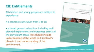 For Scotland's learners, with Scotland's educators
CfE Entitlements
All children and young people are entitled to
experience:
• a coherent curriculum from 3 to 18
• a broad general education, including well
planned experiences and outcomes across all
the curriculum areas. This should include
understanding of the world and Scotland’s
place in it and understanding of the
environment.
 