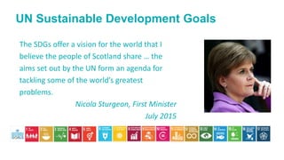 The SDGs offer a vision for the world that I
believe the people of Scotland share … the
aims set out by the UN form an agenda for
tackling some of the world’s greatest
problems.
Nicola Sturgeon, First Minister
July 2015
UN Sustainable Development Goals
 