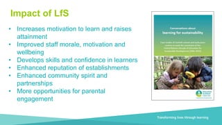 Transforming lives through learning
Four Nations
• Increases motivation to learn and raises
attainment
• Improved staff morale, motivation and
wellbeing
• Develops skills and confidence in learners
• Enhanced reputation of establishments
• Enhanced community spirit and
partnerships
• More opportunities for parental
engagement
Impact of LfS
 
