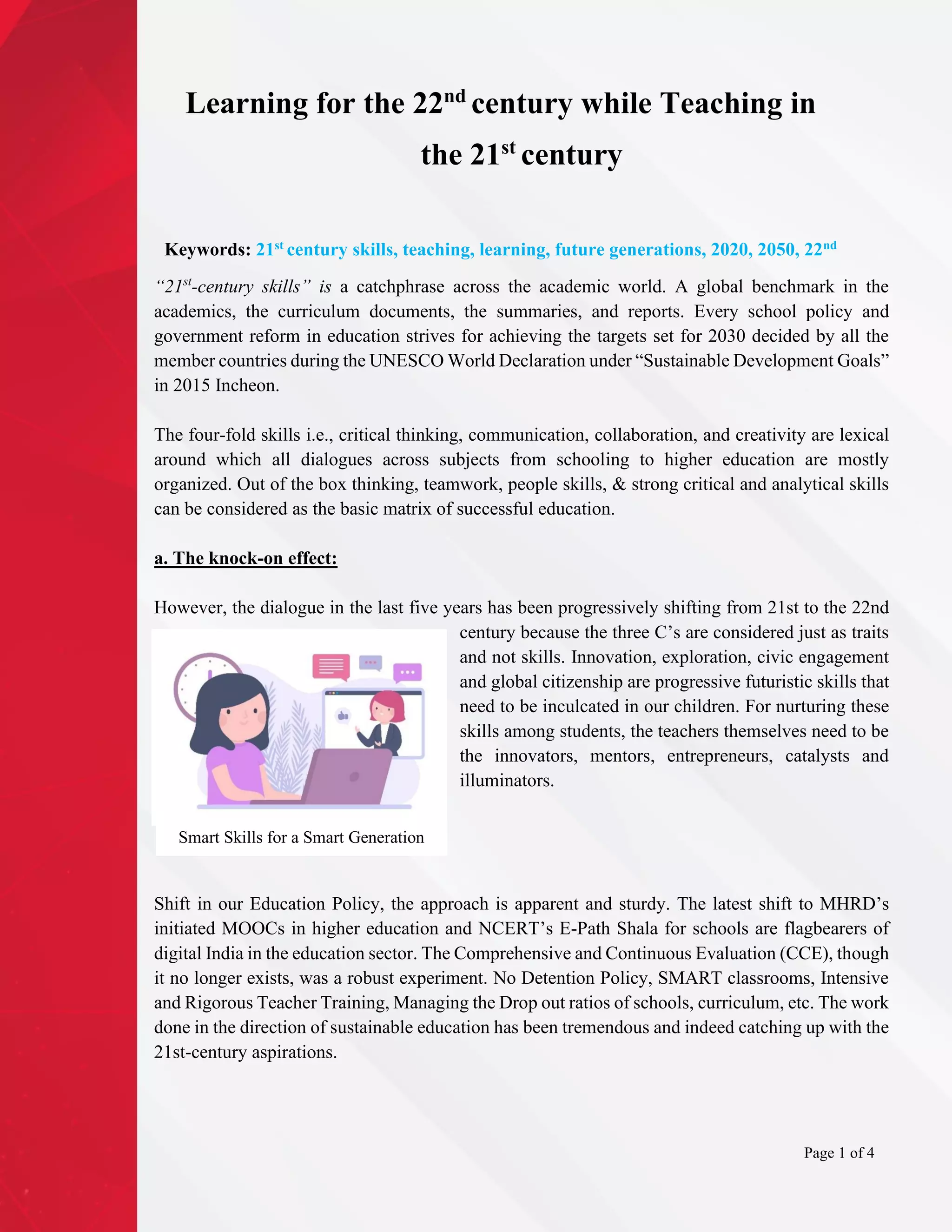 Learning for the 22nd
century while Teaching in
the 21st
century
Keywords: 21st century skills, teaching, learning, future generations, 2020, 2050, 22nd
“21st
-century skills” is a catchphrase across the academic world. A global benchmark in the
academics, the curriculum documents, the summaries, and reports. Every school policy and
government reform in education strives for achieving the targets set for 2030 decided by all the
member countries during the UNESCO World Declaration under “Sustainable Development Goals”
in 2015 Incheon.
The four-fold skills i.e., critical thinking, communication, collaboration, and creativity are lexical
around which all dialogues across subjects from schooling to higher education are mostly
organized. Out of the box thinking, teamwork, people skills, & strong critical and analytical skills
can be considered as the basic matrix of successful education.
a. The knock-on effect:
However, the dialogue in the last five years has been progressively shifting from 21st to the 22nd
century because the three C’s are considered just as traits
and not skills. Innovation, exploration, civic engagement
and global citizenship are progressive futuristic skills that
need to be inculcated in our children. For nurturing these
skills among students, the teachers themselves need to be
the innovators, mentors, entrepreneurs, catalysts and
illuminators.
Shift in our Education Policy, the approach is apparent and sturdy. The latest shift to MHRD’s
initiated MOOCs in higher education and NCERT’s E-Path Shala for schools are flagbearers of
digital India in the education sector. The Comprehensive and Continuous Evaluation (CCE), though
it no longer exists, was a robust experiment. No Detention Policy, SMART classrooms, Intensive
and Rigorous Teacher Training, Managing the Drop out ratios of schools, curriculum, etc. The work
done in the direction of sustainable education has been tremendous and indeed catching up with the
21st-century aspirations.
Smart Skills for a Smart Generation
Page 1 of 4
 