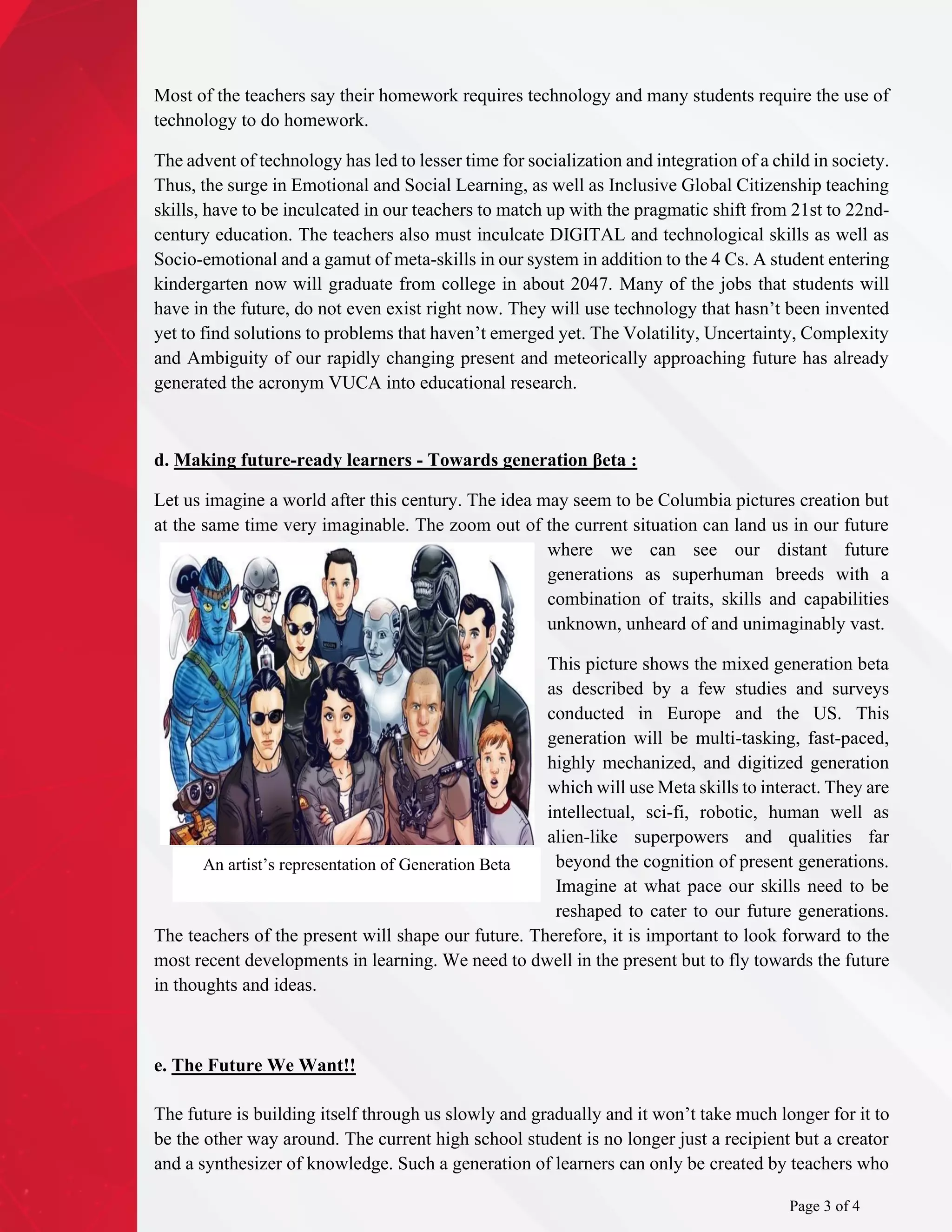 Most of the teachers say their homework requires technology and many students require the use of
technology to do homework.
The advent of technology has led to lesser time for socialization and integration of a child in society.
Thus, the surge in Emotional and Social Learning, as well as Inclusive Global Citizenship teaching
skills, have to be inculcated in our teachers to match up with the pragmatic shift from 21st to 22nd-
century education. The teachers also must inculcate DIGITAL and technological skills as well as
Socio-emotional and a gamut of meta-skills in our system in addition to the 4 Cs. A student entering
kindergarten now will graduate from college in about 2047. Many of the jobs that students will
have in the future, do not even exist right now. They will use technology that hasn’t been invented
yet to find solutions to problems that haven’t emerged yet. The Volatility, Uncertainty, Complexity
and Ambiguity of our rapidly changing present and meteorically approaching future has already
generated the acronym VUCA into educational research.
d. Making future-ready learners - Towards generation βeta :
Let us imagine a world after this century. The idea may seem to be Columbia pictures creation but
at the same time very imaginable. The zoom out of the current situation can land us in our future
where we can see our distant future
generations as superhuman breeds with a
combination of traits, skills and capabilities
unknown, unheard of and unimaginably vast.
This picture shows the mixed generation beta
as described by a few studies and surveys
conducted in Europe and the US. This
generation will be multi-tasking, fast-paced,
highly mechanized, and digitized generation
which will use Meta skills to interact. They are
intellectual, sci-fi, robotic, human well as
alien-like superpowers and qualities far
beyond the cognition of present generations.
Imagine at what pace our skills need to be
reshaped to cater to our future generations.
The teachers of the present will shape our future. Therefore, it is important to look forward to the
most recent developments in learning. We need to dwell in the present but to fly towards the future
in thoughts and ideas.
e. The Future We Want!!
The future is building itself through us slowly and gradually and it won’t take much longer for it to
be the other way around. The current high school student is no longer just a recipient but a creator
and a synthesizer of knowledge. Such a generation of learners can only be created by teachers who
An artist’s representation of Generation Beta
Page 3 of 4
 