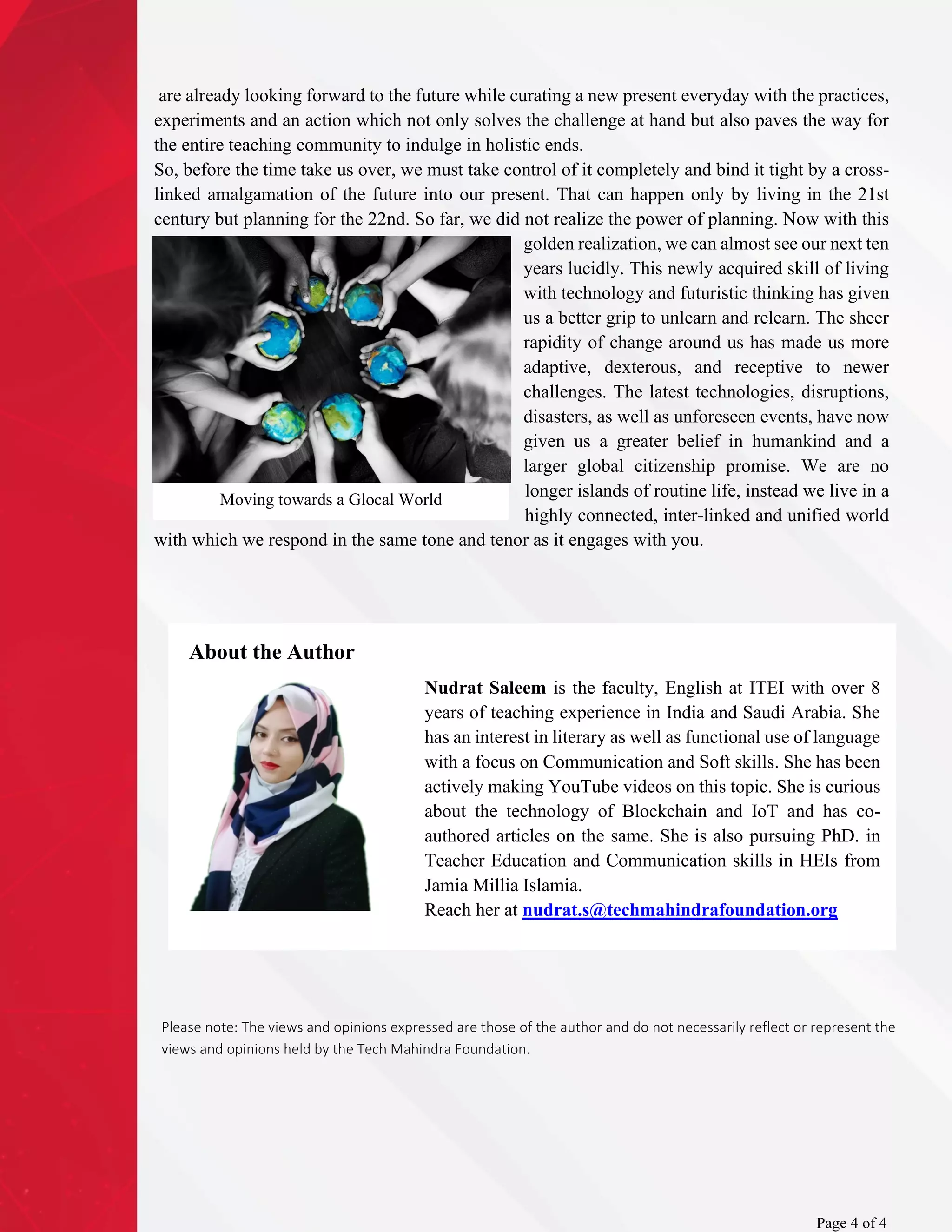 are already looking forward to the future while curating a new present everyday with the practices,
experiments and an action which not only solves the challenge at hand but also paves the way for
the entire teaching community to indulge in holistic ends.
So, before the time take us over, we must take control of it completely and bind it tight by a cross-
linked amalgamation of the future into our present. That can happen only by living in the 21st
century but planning for the 22nd. So far, we did not realize the power of planning. Now with this
golden realization, we can almost see our next ten
years lucidly. This newly acquired skill of living
with technology and futuristic thinking has given
us a better grip to unlearn and relearn. The sheer
rapidity of change around us has made us more
adaptive, dexterous, and receptive to newer
challenges. The latest technologies, disruptions,
disasters, as well as unforeseen events, have now
given us a greater belief in humankind and a
larger global citizenship promise. We are no
longer islands of routine life, instead we live in a
highly connected, inter-linked and unified world
with which we respond in the same tone and tenor as it engages with you.
About the Author
Page 4 of 4
Please note: The views and opinions expressed are those of the author and do not necessarily reflect or represent the
views and opinions held by the Tech Mahindra Foundation.
Nudrat Saleem is the faculty, English at ITEI with over 8
years of teaching experience in India and Saudi Arabia. She
has an interest in literary as well as functional use of language
with a focus on Communication and Soft skills. She has been
actively making YouTube videos on this topic. She is curious
about the technology of Blockchain and IoT and has co-
authored articles on the same. She is also pursuing PhD. in
Teacher Education and Communication skills in HEIs from
Jamia Millia Islamia.
Reach her at nudrat.s@techmahindrafoundation.org
Moving towards a Glocal World
 