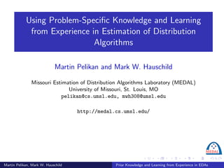 Using Problem-Speciﬁc Knowledge and Learning
             from Experience in Estimation of Distribution
                              Algorithms

                            Martin Pelikan and Mark W. Hauschild

               Missouri Estimation of Distribution Algorithms Laboratory (MEDAL)
                              University of Missouri, St. Louis, MO
                           pelikan@cs.umsl.edu, mwh308@umsl.edu

                                    http://medal.cs.umsl.edu/




Martin Pelikan, Mark W. Hauschild                Prior Knowledge and Learning from Experience in EDAs
 