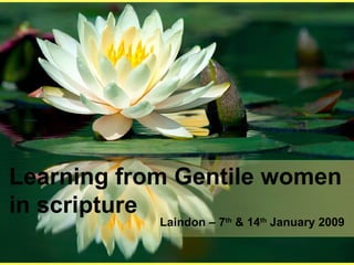 Learning from Gentile women in scripture Laindon – 7 th  & 14 th  January 2009 