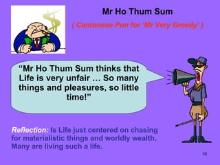 Mr Ho Thum Sum ( Cantonese Pun for ‘Mr Very Greedy’ ) “ Mr Ho Thum Sum thinks that Life is very unfair … So many things and pleasures, so little time!” Reflection:   Is Life just centered on chasing for materialistic things and worldly wealth. Many are living such a life. 