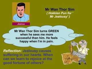 Mr Wan Thor Sim ( Hokkien Pun for ‘ Mr Jealousy’ ) Mr Wan Thor Sim turns GREEN when he sees me more successful than him. He feels happy when I’m in pain. Reflection:   Jealousy causes suffering in our hearts. When can we learn to rejoice at the good fortune of others? 