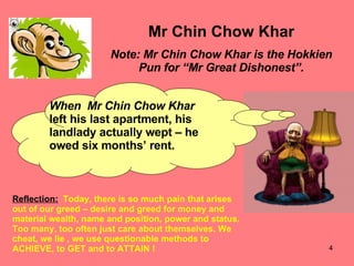 Mr Chin Chow Khar Note: Mr Chin Chow Khar is the Hokkien Pun for “Mr Great Dishonest”. When  Mr Chin Chow Khar left his last apartment, his landlady actually wept – he  owed six months’ rent. Reflection:   Today, there is so much pain that arises out of our greed – desire and greed for money and material wealth, name and position, power and status. Too many, too often just care about themselves. We cheat, we lie , we use questionable methods to ACHIEVE, to GET and to ATTAIN ! 