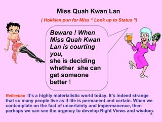 Miss Quah Kwan Lan ( Hokkien pun for Miss “ Look up to Status “) Beware ! When Miss Quah Kwan Lan is courting you, she is deciding whether  she can get someone better  ! Reflection   It’s a highly materialistic world today. It’s indeed strange that so many people live as if life is permanent and certain. When we contemplate on the fact of uncertainty and impermanence, then perhaps we can see the urgency to develop Right Views and wisdom. 