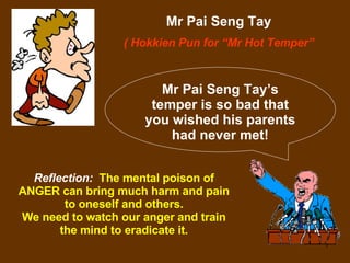 Mr Pai Seng Tay ( Hokkien Pun for “Mr Hot Temper” Mr Pai Seng Tay’s temper is so bad that you wished his parents had never met! Reflection:   The mental poison of ANGER can bring much harm and pain to oneself and others. We need to watch our anger and train the mind to eradicate it. 