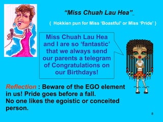 “ Miss Chuah Lau Hea”   (  Hokkien pun for Miss ‘Boastful’ or Miss ‘Pride’ ) Miss Chuah Lau Hea and I are so ‘fantastic’ that we always send our parents a telegram of Congratulations on our Birthdays! Reflection  : Beware of the EGO element in us! Pride goes before a fall. No one likes the egoistic or conceited person. 