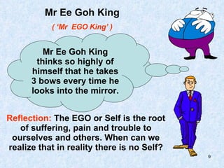 Mr Ee Goh King ( ‘Mr  EGO King’ ) Mr Ee Goh King thinks so highly of himself that he takes 3 bows every time he looks into the mirror. Reflection:  The EGO or Self is the root of suffering, pain and trouble to ourselves and others. When can we realize that in reality there is no Self? 