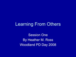 Learning From Others Session One By Heather M. Ross Woodland PD Day 2008 