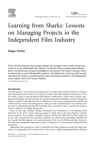 Learning from Sharks: Lessons
on Managing Projects in the
Independent Film Industry
Angus Finney
There are few industries where project leaders and managers have as little control over
results as in the independent film industry. Yet despite being a project-based industry,
there is no formal way to impart knowledge to new entrants. The result is a process that is
as idiosyncratic as each individual film producer, who follows his or her own path towards
attempting to achieve a successful project. Here an executive producer in the independent
sector imparts some of his lessons learned.
Ó 2007 Published by Elsevier Ltd.
Introduction
The ﬁlm industry is one of the best examples today of a project-based industry. If there is a business
where participants can be said to live and die by projects, then ﬁlm making is that business. Given
this reality, it may be expected that the ﬁlm industry would evolve a robust body of project man-
agement knowledge, and that teaching and communicating this knowledge to novices entering the
industry would be a principal task. But as I shall discuss in this essay, learning from an unstable and
volatile business can be a frustrating process. Films get made and distributed, and a small percent-
age make a substantial proﬁt, but the knowledge that is required to take a concept from script to
screen is dispersed and highly idiosyncratic.
Some 25 years ago, William Goldman dramatised this contradiction in his infamous book
Adventures in the Screen Trade, declaring, tongue in cheek, that in the movie business ‘‘nobody
knows anything’’. For outsiders, Goldman’s dictum conﬁrms the belief that the ﬁlm industry is
an area where aspirations and inspirations substitute for solid business knowledge. Outsiders do
have a point: the ﬁlm industry is an uncertain business. This is true in Hollywood where large stu-
dios still wield considerable market power, and it is much more so in my territory: independent ﬁlm
production.
Independent ﬁlm production, which is essentially most ﬁlm production outside the Hollywood
system, is a fragmented, ill-structured and, for that reason, a highly demanding business. Whereas
Long Range Planning 41 (2008) 107e115 http://www.elsevier.com/locate/lrp
0024-6301/$ - see front matter Ó 2007 Published by Elsevier Ltd.
doi:10.1016/j.lrp.2007.11.002
 