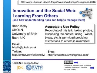 http://www.ukoln.ac.uk/web-focus/events/workshops/europeana-2012/


Innovation and the Social Web:
Learning From Others
(and how understanding risks can help to manage them)

Brian Kelly                      Acceptable Use Policy
UKOLN                            Recording of this talk, taking photos,
University of Bath               discussing the content using Twitter,
Bath, UK                         blogs, etc. is permitted providing
                                 distractions to others is minimised.
Email:
b.kelly@ukoln.ac.uk
Twitter:                           Blog:
http://twitter.com/briankelly/     http://ukwebfocus.wordpress.com/

UKOLN is supported by:
                                               This work is licensed under a Creative
                                               Commons Attribution 2.0 licence
                                               (but note caveat)
 