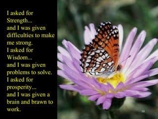 I asked for Strength... and I was given  difficulties to make me strong. I asked for Wisdom... and I was given problems to solve. I asked for prosperity... and I was given a brain and brawn to work. 