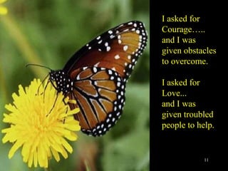 I asked for Courage….. and I was given obstacles to overcome. I asked for Love... and I was given troubled  people to help. 