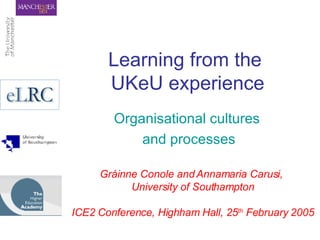 Learning from the  UKeU experience Organisational cultures  and processes Gráinne Conole and Annamaria Carusi,  University of Southampton ICE2 Conference, Highham Hall, 25 th  February 2005 