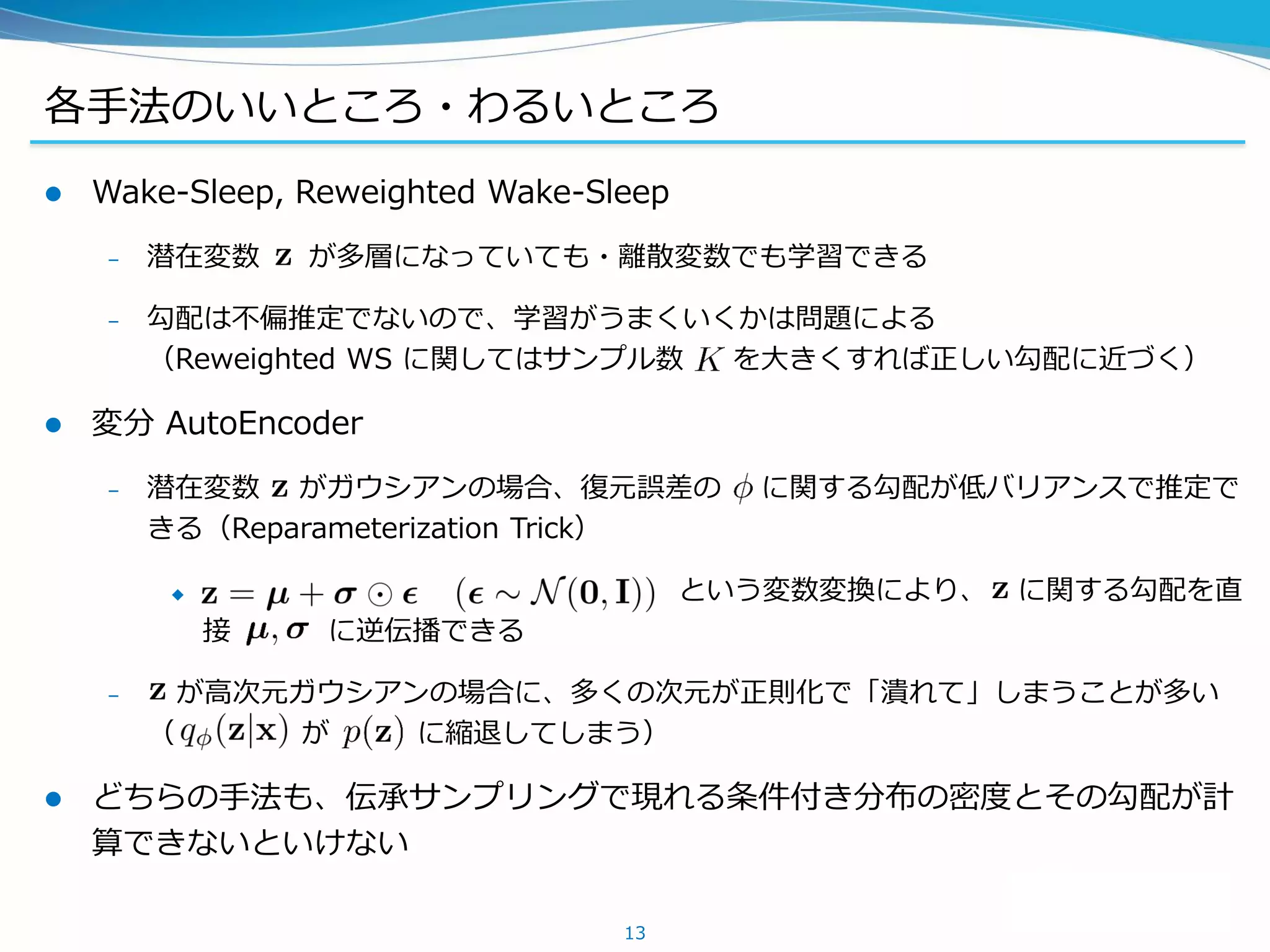 各手法のいいところ・わるいところ
 Wake-Sleep, Reweighted Wake-Sleep
– 潜在変数 が多層になっていても・離散変数でも学習できる
– 勾配は不偏推定でないので、学習がうまくいくかは問題による
（Reweighted WS に関してはサンプル数 を大きくすれば正しい勾配に近づく）
 変分 AutoEncoder
– 潜在変数 がガウシアンの場合、復元誤差の に関する勾配が低バリアンスで推定で
きる（Reparameterization Trick）
 という変数変換により、 に関する勾配を直
接 に逆伝播できる
– が高次元ガウシアンの場合に、多くの次元が正則化で「潰れて」しまうことが多い
（ が に縮退してしまう）
 どちらの手法も、伝承サンプリングで現れる条件付き分布の密度とその勾配が計
算できないといけない
13
 