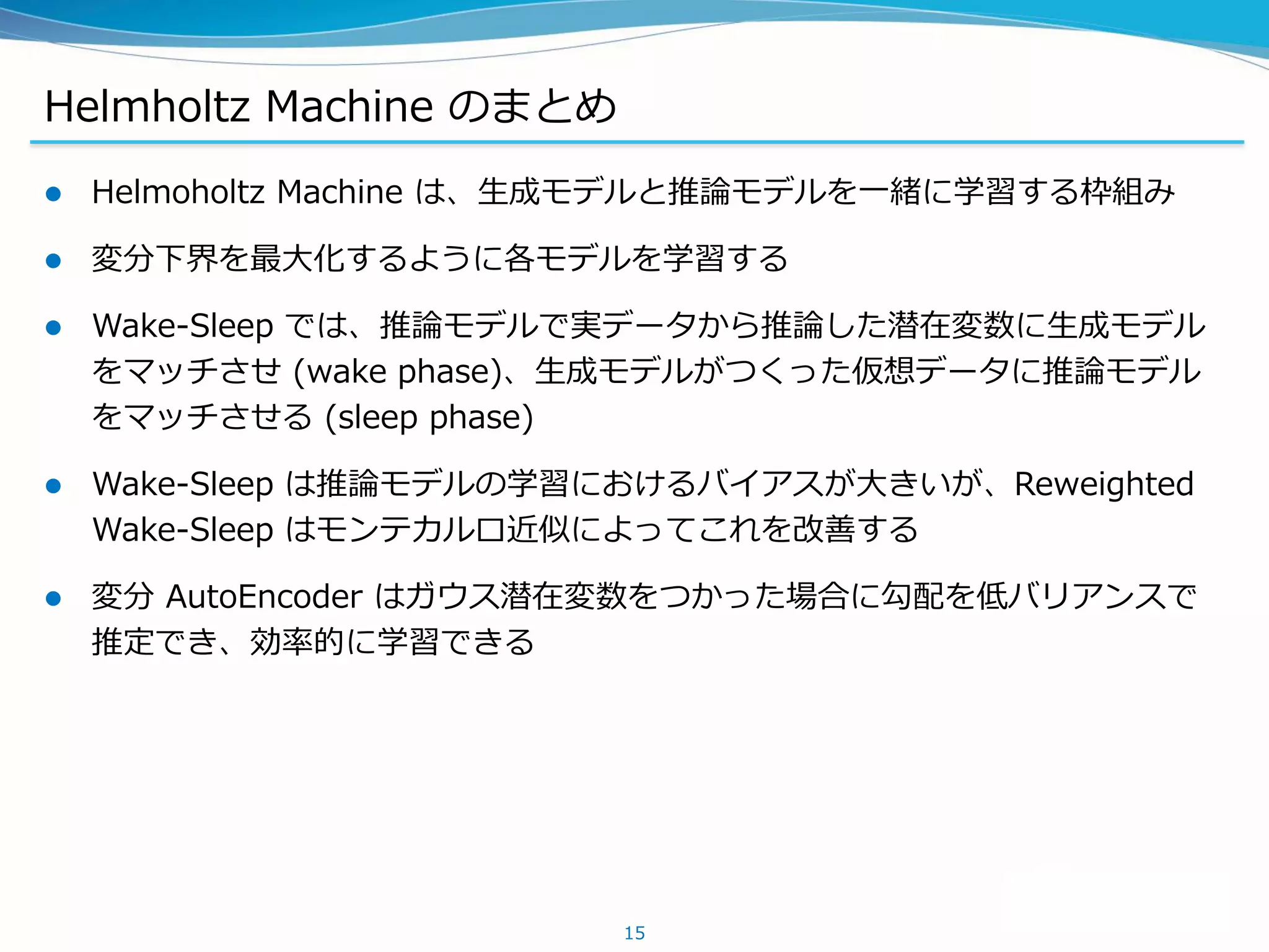 Helmholtz Machine のまとめ
 Helmoholtz Machine は、生成モデルと推論モデルを一緒に学習する枠組み
 変分下界を最大化するように各モデルを学習する
 Wake-Sleep では、推論モデルで実データから推論した潜在変数に生成モデル
をマッチさせ (wake phase)、生成モデルがつくった仮想データに推論モデル
をマッチさせる (sleep phase)
 Wake-Sleep は推論モデルの学習におけるバイアスが大きいが、Reweighted
Wake-Sleep はモンテカルロ近似によってこれを改善する
 変分 AutoEncoder はガウス潜在変数をつかった場合に勾配を低バリアンスで
推定でき、効率的に学習できる
15
 