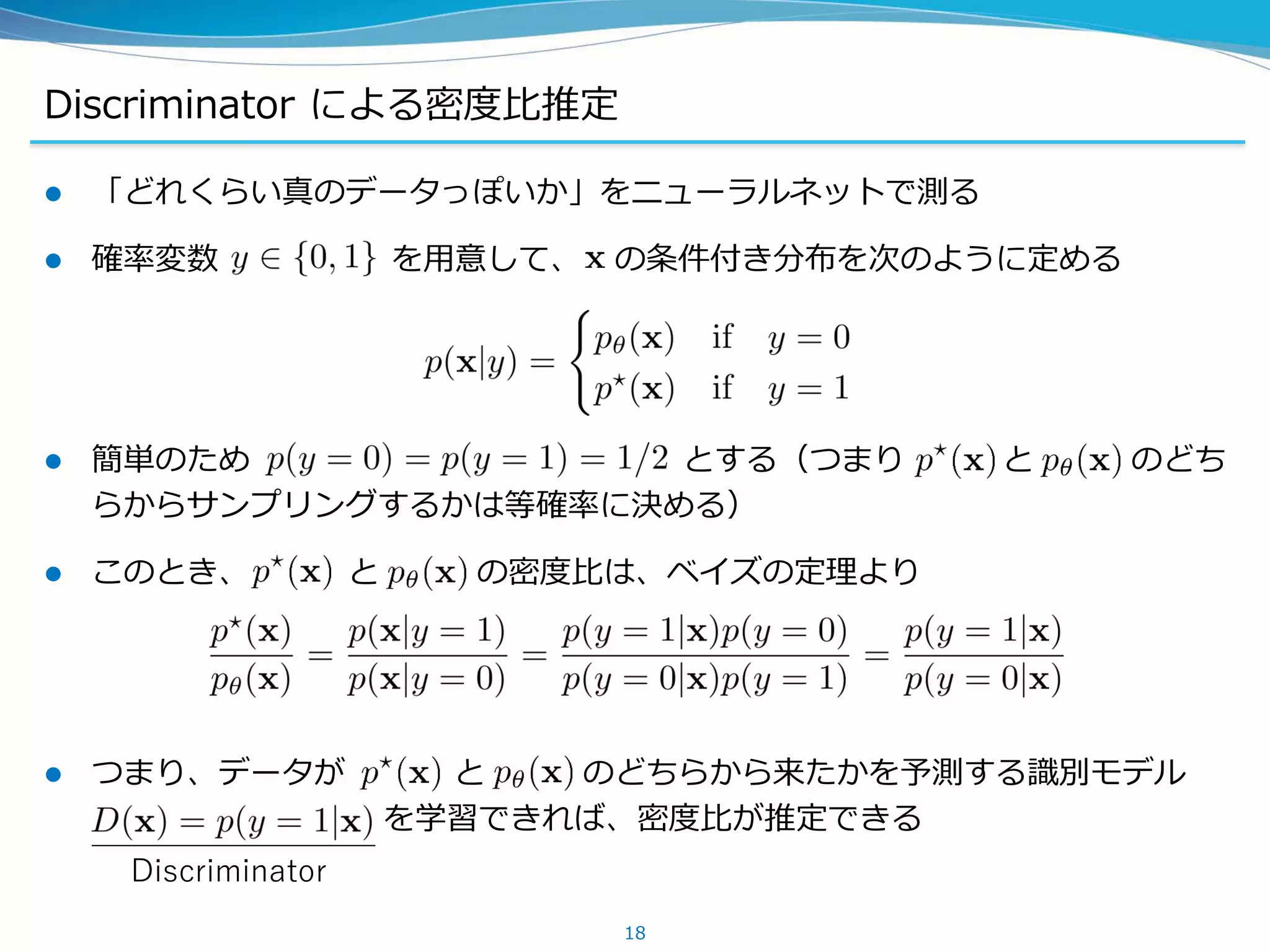 Discriminator による密度比推定
 「どれくらい真のデータっぽいか」をニューラルネットで測る
 確率変数 を用意して、 の条件付き分布を次のように定める
 簡単のため とする（つまり と のどち
らからサンプリングするかは等確率に決める）
 このとき、 と の密度比は、ベイズの定理より
 つまり、データが と のどちらから来たかを予測する識別モデル
を学習できれば、密度比が推定できる
18
Discriminator
 