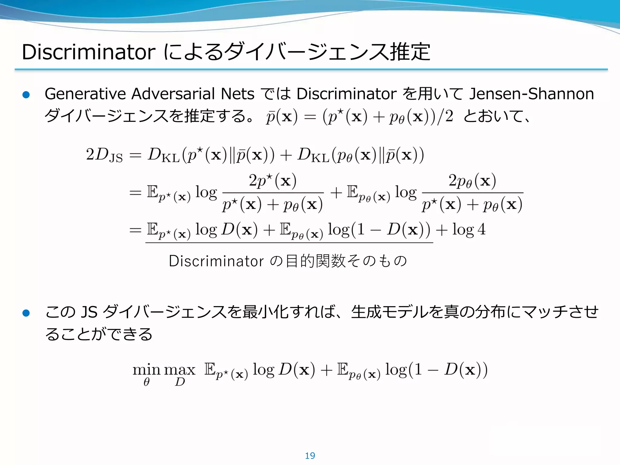 Discriminator によるダイバージェンス推定
 Generative Adversarial Nets では Discriminator を用いて Jensen-Shannon
ダイバージェンスを推定する。 とおいて、
 この JS ダイバージェンスを最小化すれば、生成モデルを真の分布にマッチさせ
ることができる
19
Discriminator の目的関数そのもの
 