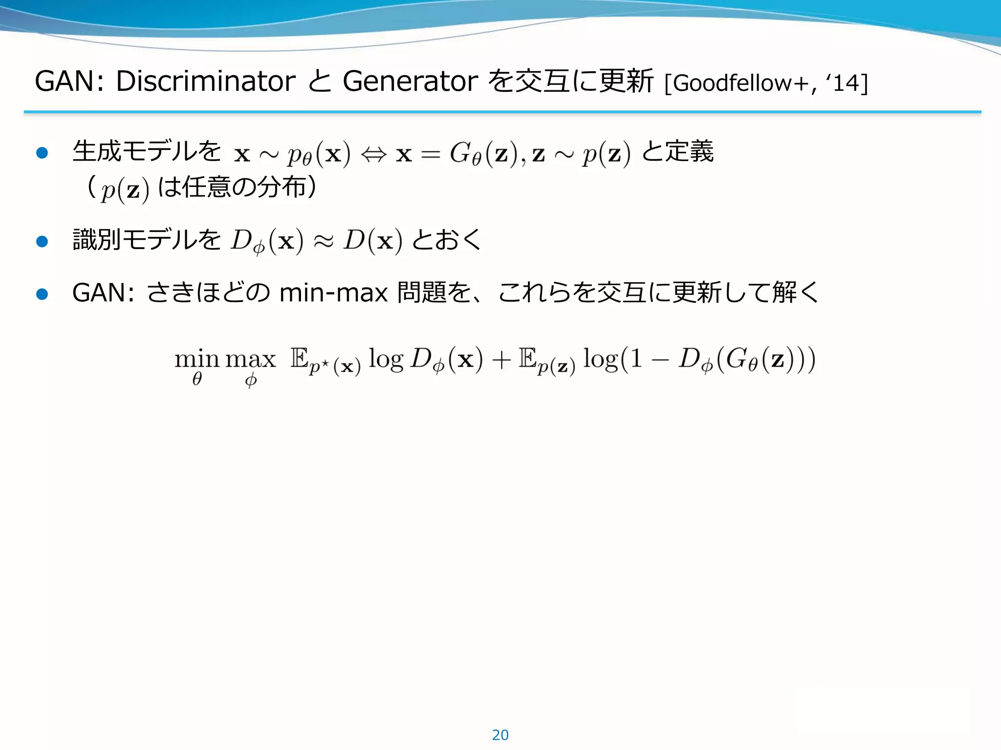 GAN: Discriminator と Generator を交互に更新 [Goodfellow+, ‘14]
 生成モデルを と定義
（ は任意の分布）
 識別モデルを とおく
 GAN: さきほどの min-max 問題を、これらを交互に更新して解く
20
 