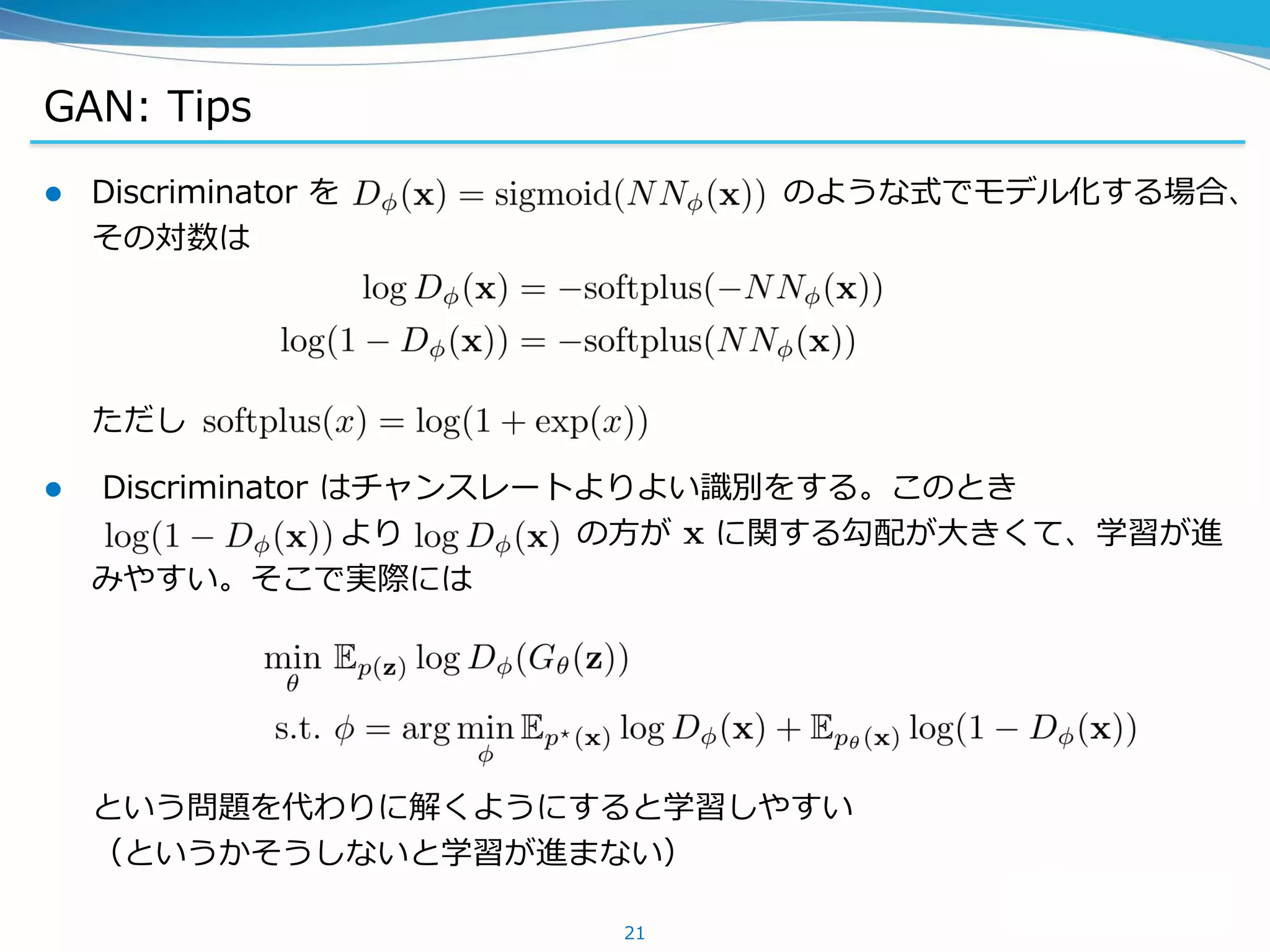 GAN: Tips
 Discriminator を のような式でモデル化する場合、
その対数は
ただし
 Discriminator はチャンスレートよりよい識別をする。このとき
より の方が に関する勾配が大きくて、学習が進
みやすい。そこで実際には
という問題を代わりに解くようにすると学習しやすい
（というかそうしないと学習が進まない）
21
 