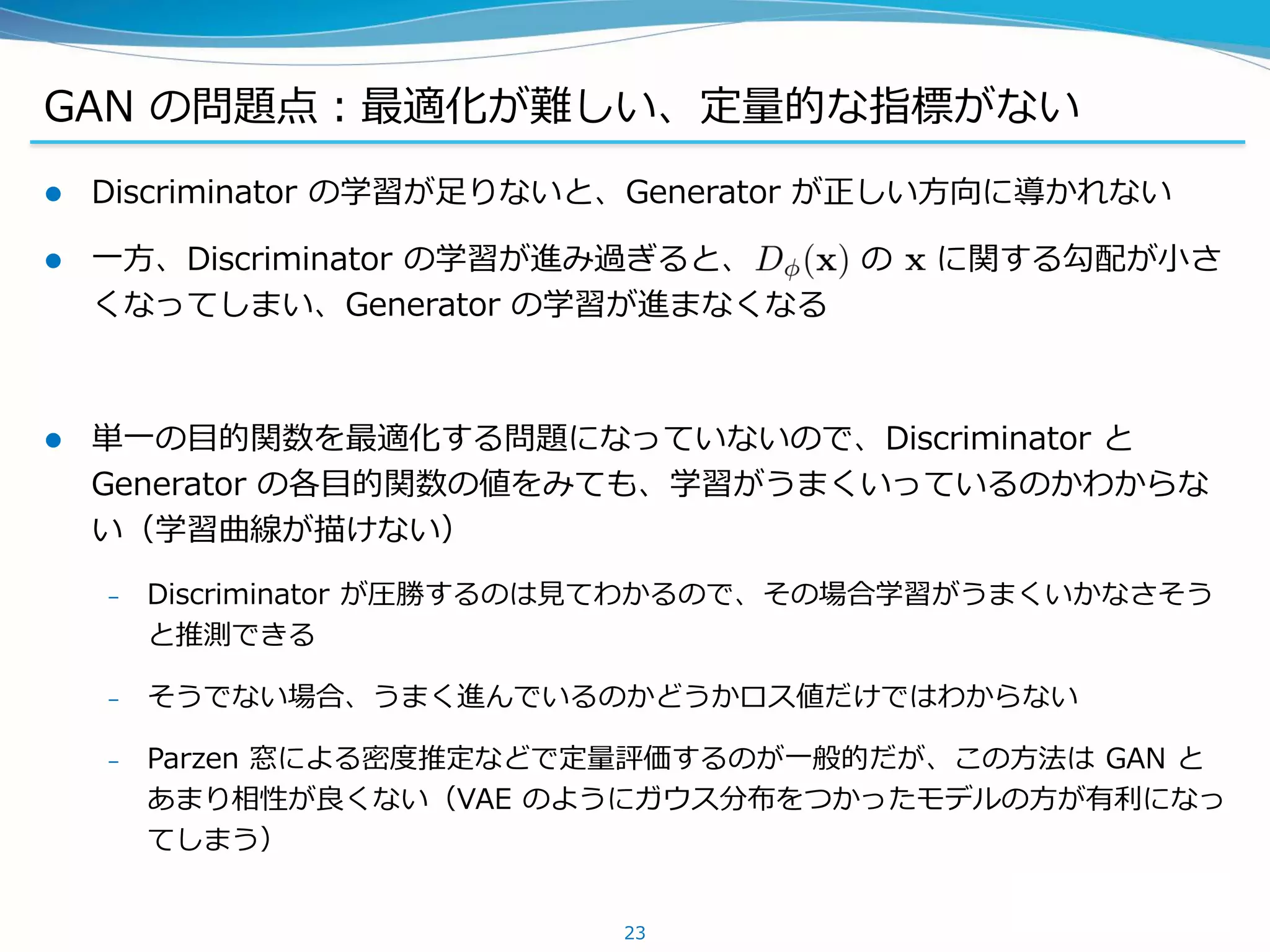 GAN の問題点：最適化が難しい、定量的な指標がない
 Discriminator の学習が足りないと、Generator が正しい方向に導かれない
 一方、Discriminator の学習が進み過ぎると、 の に関する勾配が小さ
くなってしまい、Generator の学習が進まなくなる
 単一の目的関数を最適化する問題になっていないので、Discriminator と
Generator の各目的関数の値をみても、学習がうまくいっているのかわからな
い（学習曲線が描けない）
– Discriminator が圧勝するのは見てわかるので、その場合学習がうまくいかなさそう
と推測できる
– そうでない場合、うまく進んでいるのかどうかロス値だけではわからない
– Parzen 窓による密度推定などで定量評価するのが一般的だが、この方法は GAN と
あまり相性が良くない（VAE のようにガウス分布をつかったモデルの方が有利になっ
てしまう）
23
 