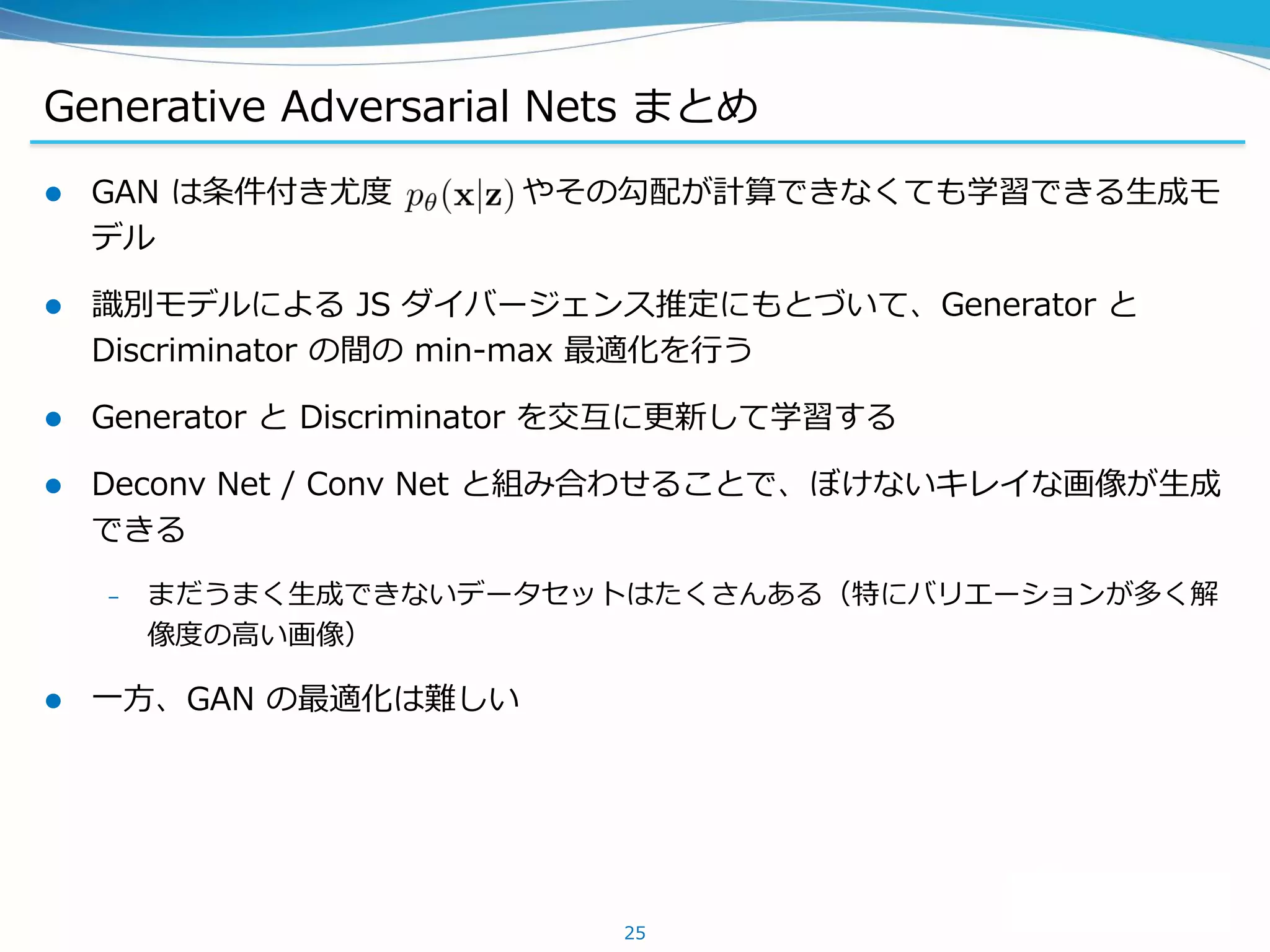 Generative Adversarial Nets まとめ
 GAN は条件付き尤度 やその勾配が計算できなくても学習できる生成モ
デル
 識別モデルによる JS ダイバージェンス推定にもとづいて、Generator と
Discriminator の間の min-max 最適化を行う
 Generator と Discriminator を交互に更新して学習する
 Deconv Net / Conv Net と組み合わせることで、ぼけないキレイな画像が生成
できる
– まだうまく生成できないデータセットはたくさんある（特にバリエーションが多く解
像度の高い画像）
 一方、GAN の最適化は難しい
25
 