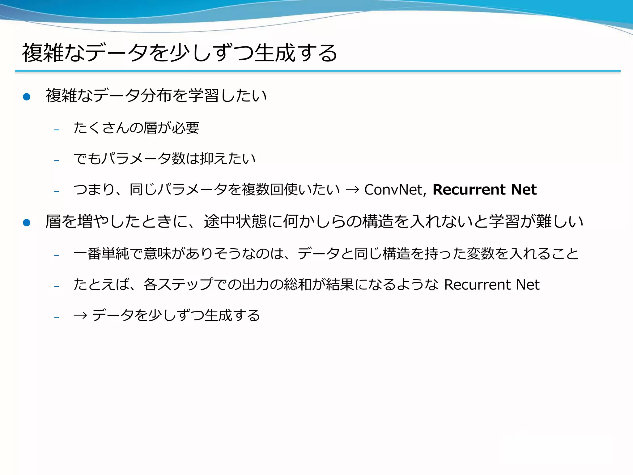 複雑なデータを少しずつ生成する
 複雑なデータ分布を学習したい
– たくさんの層が必要
– でもパラメータ数は抑えたい
– つまり、同じパラメータを複数回使いたい → ConvNet, Recurrent Net
 層を増やしたときに、途中状態に何かしらの構造を入れないと学習が難しい
– 一番単純で意味がありそうなのは、データと同じ構造を持った変数を入れること
– たとえば、各ステップでの出力の総和が結果になるような Recurrent Net
– → データを少しずつ生成する
 