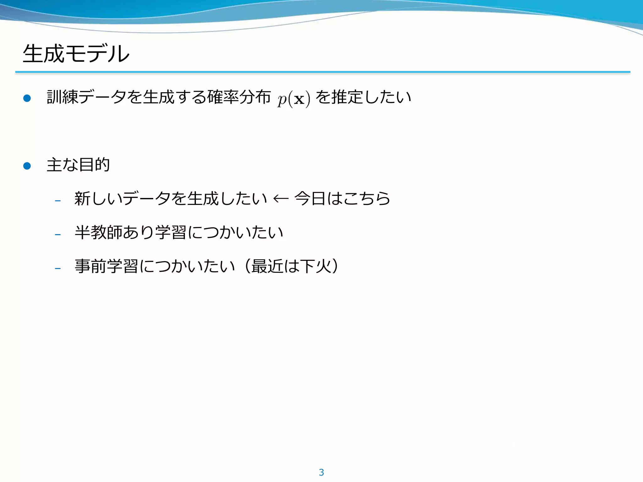 生成モデル
 訓練データを生成する確率分布 を推定したい
 主な目的
– 新しいデータを生成したい ← 今日はこちら
– 半教師あり学習につかいたい
– 事前学習につかいたい（最近は下火）
3
 