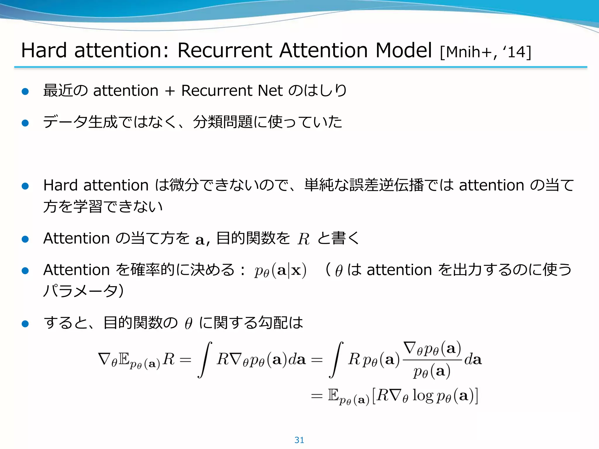 Hard attention: Recurrent Attention Model [Mnih+, ‘14]
 最近の attention + Recurrent Net のはしり
 データ生成ではなく、分類問題に使っていた
 Hard attention は微分できないので、単純な誤差逆伝播では attention の当て
方を学習できない
 Attention の当て方を , 目的関数を と書く
 Attention を確率的に決める： （ は attention を出力するのに使う
パラメータ）
 すると、目的関数の に関する勾配は
31
 