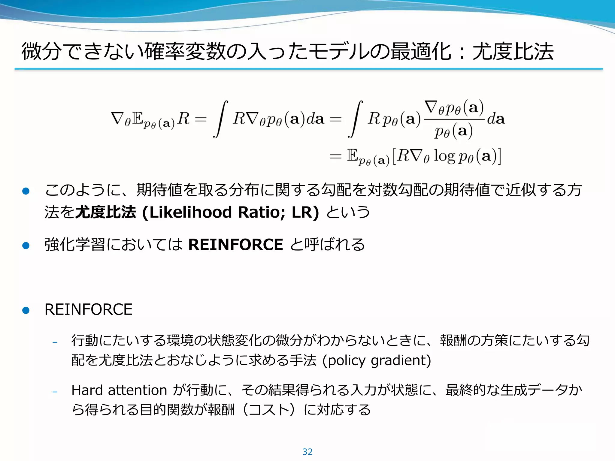 微分できない確率変数の入ったモデルの最適化：尤度比法
 このように、期待値を取る分布に関する勾配を対数勾配の期待値で近似する方
法を尤度比法 (Likelihood Ratio; LR) という
 強化学習においては REINFORCE と呼ばれる
 REINFORCE
– 行動にたいする環境の状態変化の微分がわからないときに、報酬の方策にたいする勾
配を尤度比法とおなじように求める手法 (policy gradient)
– Hard attention が行動に、その結果得られる入力が状態に、最終的な生成データか
ら得られる目的関数が報酬（コスト）に対応する
32
 