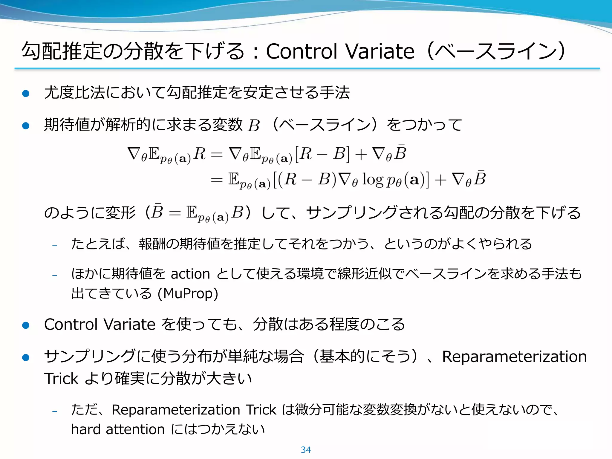 勾配推定の分散を下げる：Control Variate（ベースライン）
 尤度比法において勾配推定を安定させる手法
 期待値が解析的に求まる変数 （ベースライン）をつかって
のように変形（ ）して、サンプリングされる勾配の分散を下げる
– たとえば、報酬の期待値を推定してそれをつかう、というのがよくやられる
– ほかに期待値を action として使える環境で線形近似でベースラインを求める手法も
出てきている (MuProp)
 Control Variate を使っても、分散はある程度のこる
 サンプリングに使う分布が単純な場合（基本的にそう）、Reparameterization
Trick より確実に分散が大きい
– ただ、Reparameterization Trick は微分可能な変数変換がないと使えないので、
hard attention にはつかえない
34
 