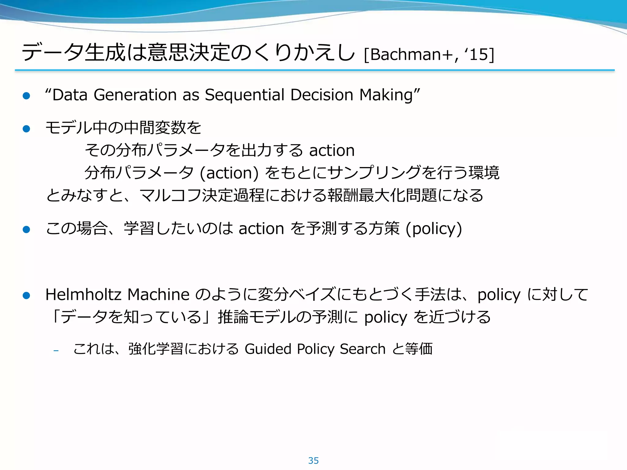 データ生成は意思決定のくりかえし [Bachman+, ‘15]
 “Data Generation as Sequential Decision Making”
 モデル中の中間変数を
その分布パラメータを出力する action
分布パラメータ (action) をもとにサンプリングを行う環境
とみなすと、マルコフ決定過程における報酬最大化問題になる
 この場合、学習したいのは action を予測する方策 (policy)
 Helmholtz Machine のように変分ベイズにもとづく手法は、policy に対して
「データを知っている」推論モデルの予測に policy を近づける
– これは、強化学習における Guided Policy Search と等価
35
 